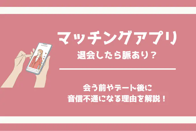 マッチングアプリで退会したら脈あり?会う前やデート後に音信不通になる理由を解説!